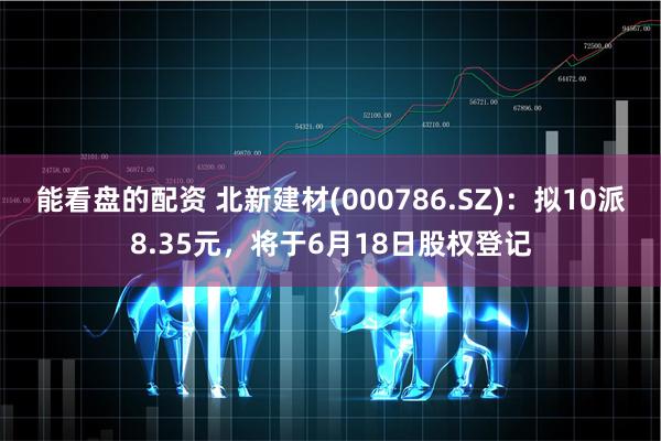 能看盘的配资 北新建材(000786.SZ)：拟10派8.35元，将于6月18日股权登记