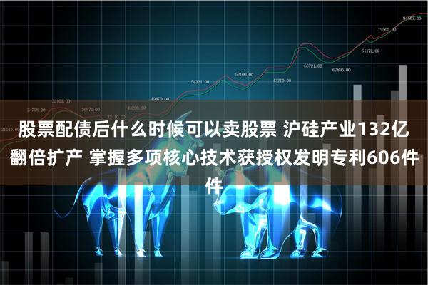 股票配债后什么时候可以卖股票 沪硅产业132亿翻倍扩产 掌握多项核心技术获授权发明专利606件