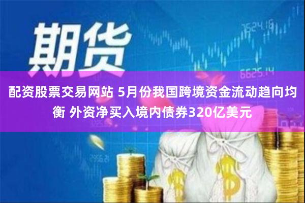 配资股票交易网站 5月份我国跨境资金流动趋向均衡 外资净买入境内债券320亿美元