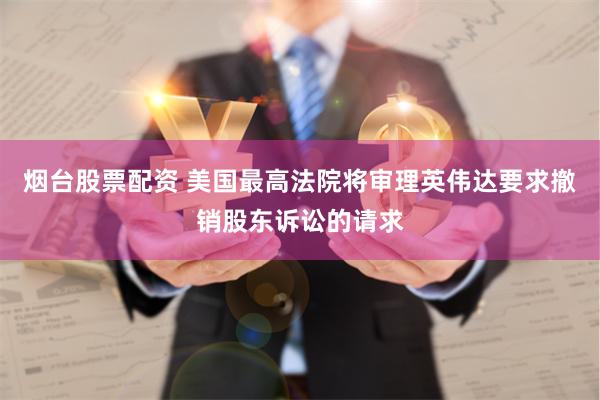 烟台股票配资 美国最高法院将审理英伟达要求撤销股东诉讼的请求