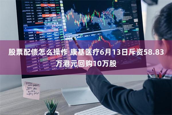 股票配债怎么操作 康基医疗6月13日斥资58.83万港元回购10万股