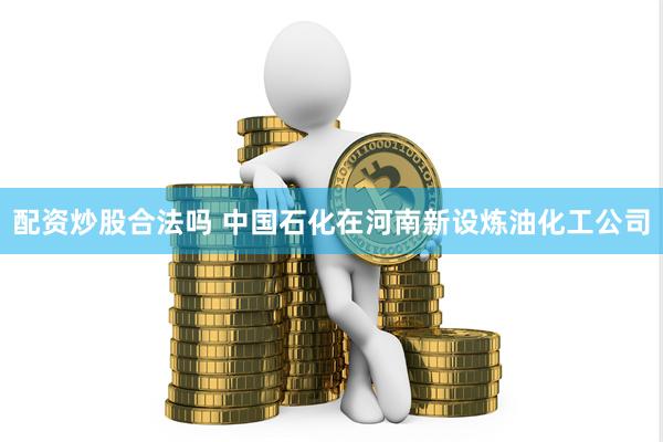 配资炒股合法吗 中国石化在河南新设炼油化工公司