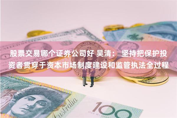 股票交易哪个证券公司好 吴清： 坚持把保护投资者贯穿于资本市场制度建设和监管执法全过程