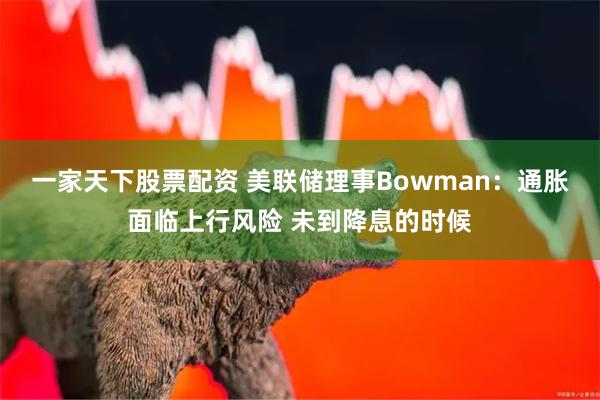 一家天下股票配资 美联储理事Bowman：通胀面临上行风险 未到降息的时候