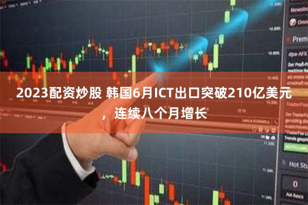 2023配资炒股 韩国6月ICT出口突破210亿美元，连续八个月增长