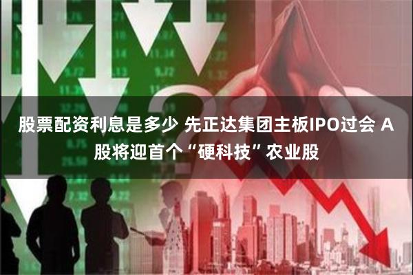 股票配资利息是多少 先正达集团主板IPO过会 A股将迎首个“硬科技”农业股