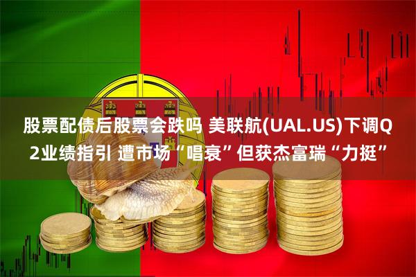 股票配债后股票会跌吗 美联航(UAL.US)下调Q2业绩指引 遭市场“唱衰”但获杰富瑞“力挺”