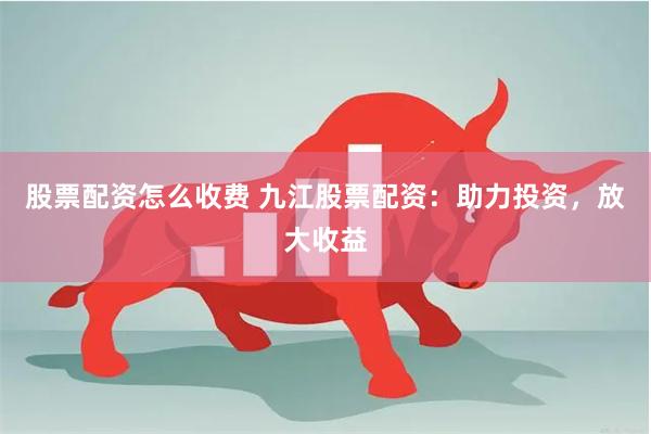 股票配资怎么收费 九江股票配资：助力投资，放大收益