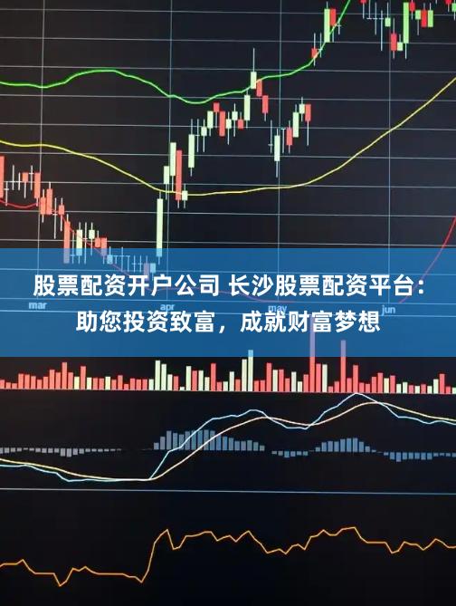 股票配资开户公司 长沙股票配资平台：助您投资致富，成就财富梦想