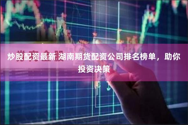炒股配资最新 湖南期货配资公司排名榜单，助你投资决策