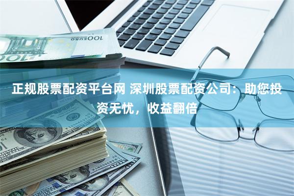 正规股票配资平台网 深圳股票配资公司：助您投资无忧，收益翻倍