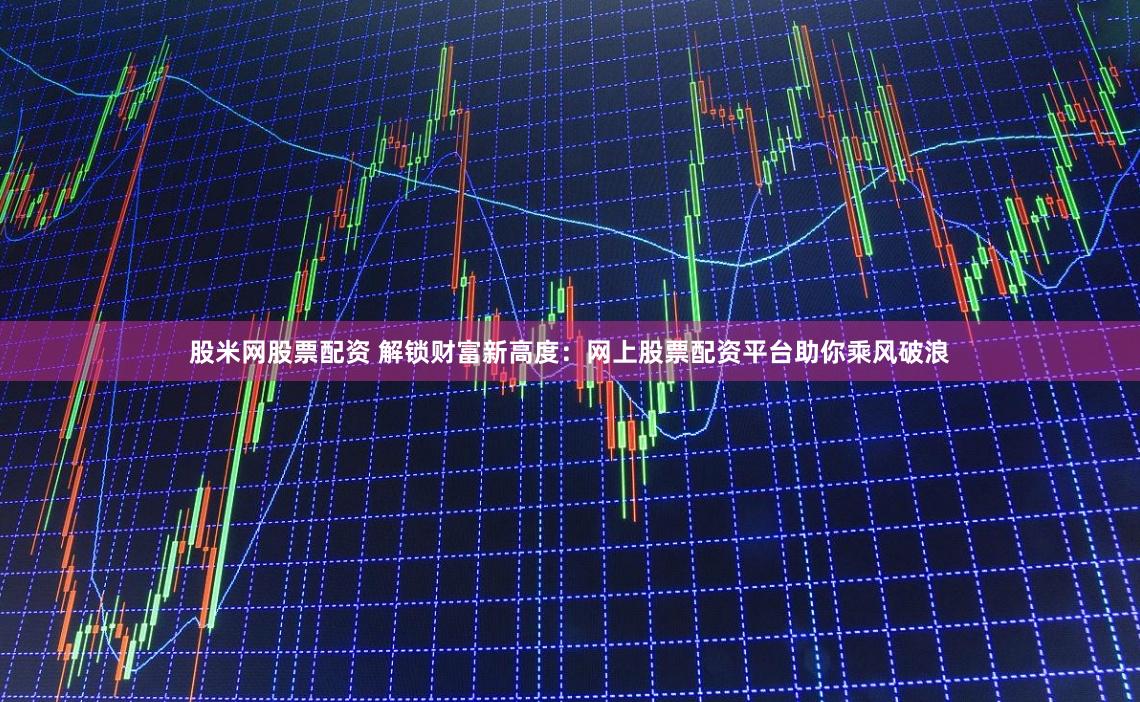 股米网股票配资 解锁财富新高度：网上股票配资平台助你乘风破浪