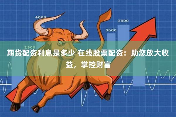 期货配资利息是多少 在线股票配资：助您放大收益，掌控财富