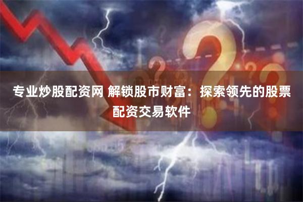 专业炒股配资网 解锁股市财富：探索领先的股票配资交易软件