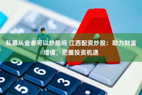 私募从业者可以炒股吗 江西配资炒股：助力财富增值，把握投资机遇