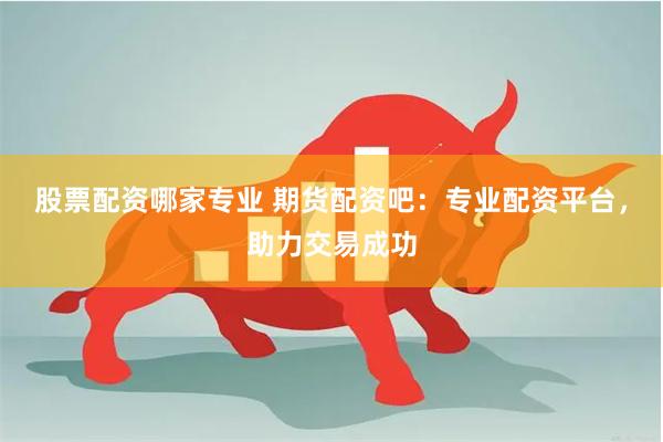 股票配资哪家专业 期货配资吧：专业配资平台，助力交易成功
