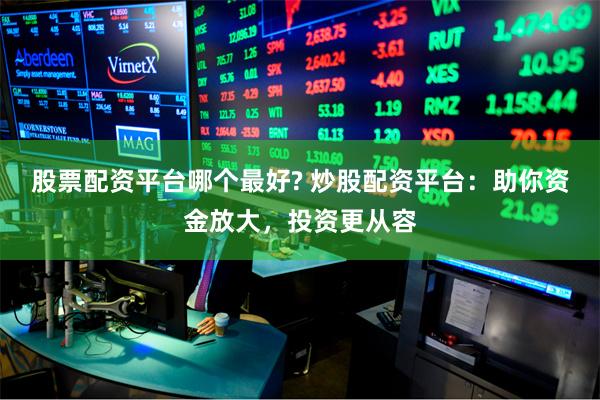 股票配资平台哪个最好? 炒股配资平台：助你资金放大，投资更从容