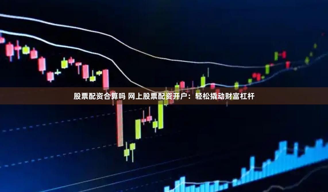 股票配资合算吗 网上股票配资开户：轻松撬动财富杠杆