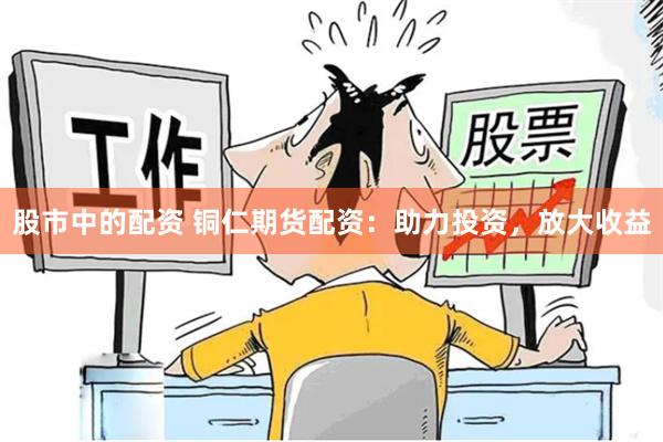 股市中的配资 铜仁期货配资：助力投资，放大收益