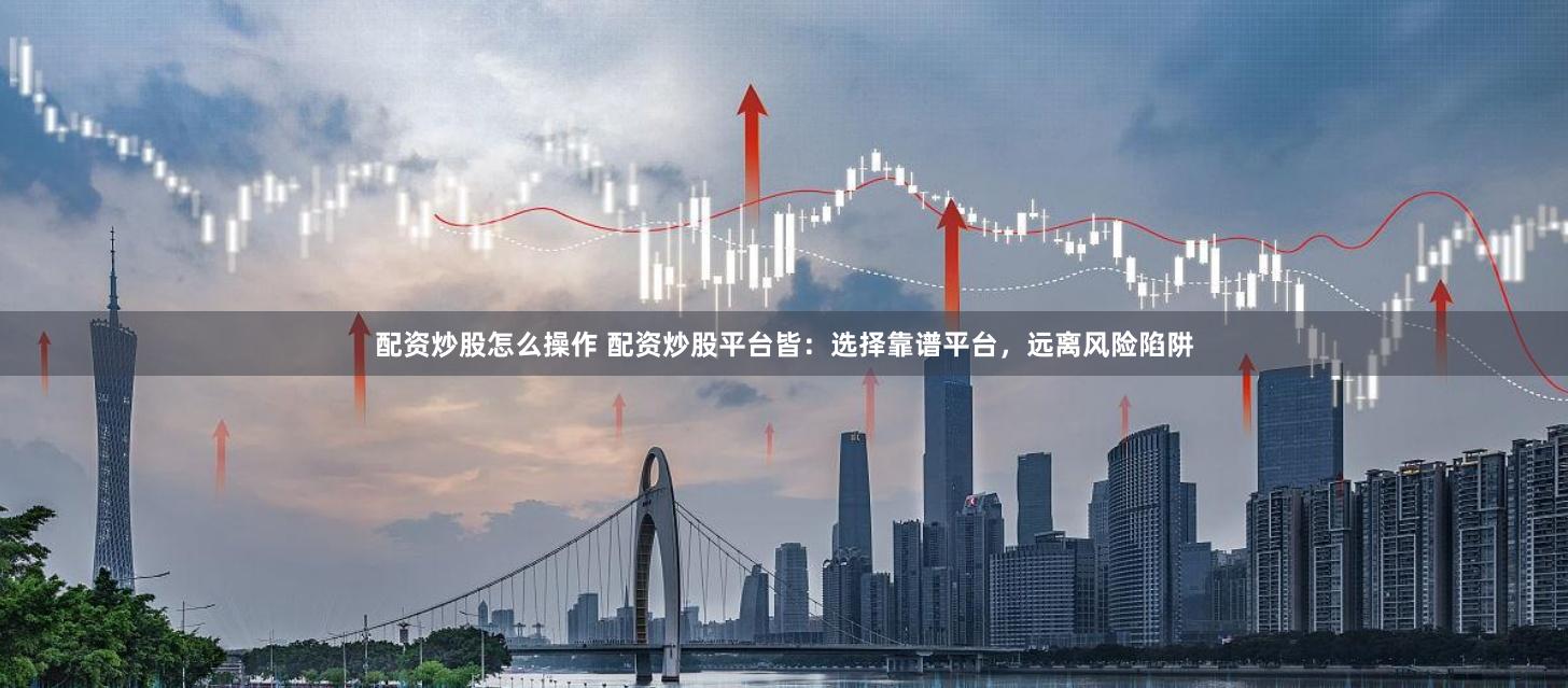 配资炒股怎么操作 配资炒股平台皆：选择靠谱平台，远离风险陷阱