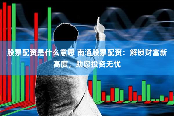 股票配资是什么意思 南通股票配资：解锁财富新高度，助您投资无忧