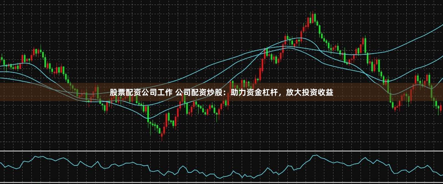 股票配资公司工作 公司配资炒股：助力资金杠杆，放大投资收益