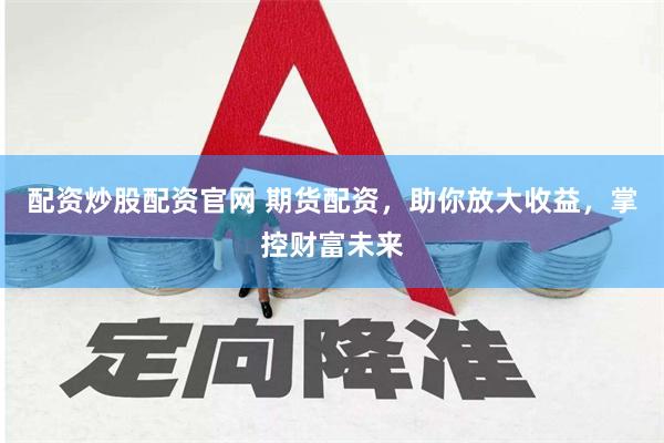 配资炒股配资官网 期货配资,助你放大收益,掌控财富未来