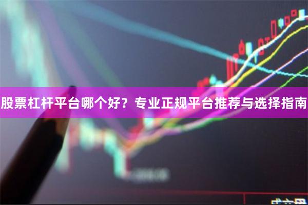 股票杠杆平台哪个好？专业正规平台推荐与选择指南