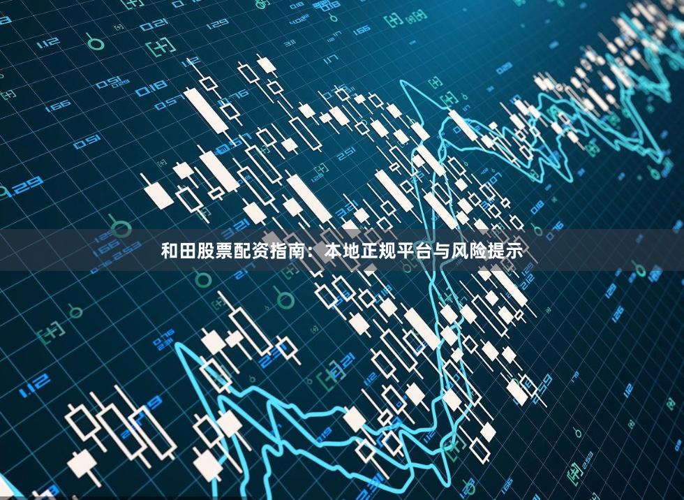 和田股票配资指南：本地正规平台与风险提示