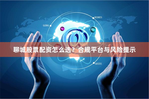 聊城股票配资怎么选?合规平台与风险提示